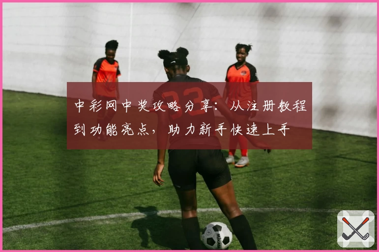 中彩网中奖攻略分享：从注册教程到功能亮点，助力新手快速上手