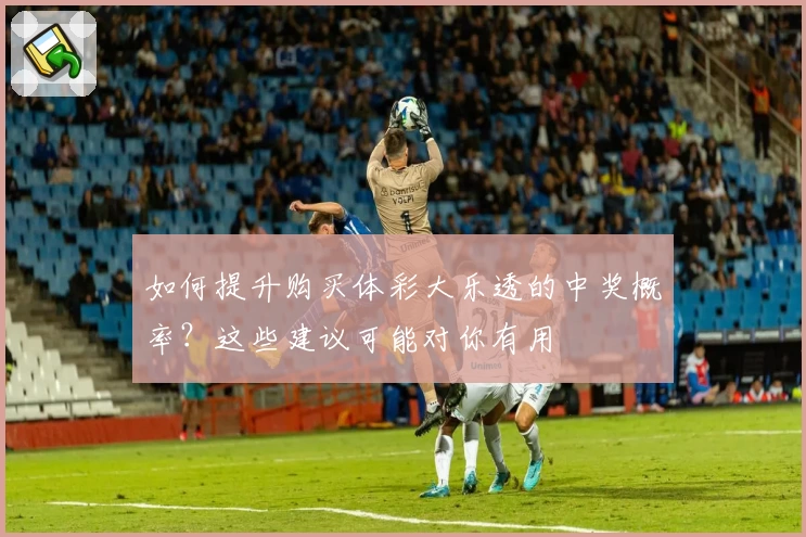 如何提升购买体彩大乐透的中奖概率？这些建议可能对你有用