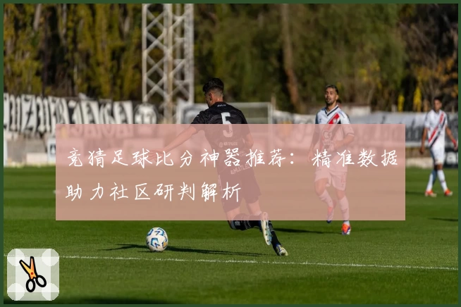竞猜足球比分神器推荐：精准数据助力社区研判解析