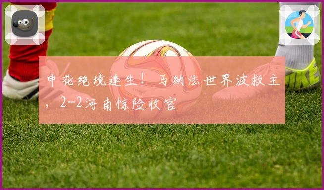 申花绝境逢生！马纳法世界波救主，2-2河南惊险收官