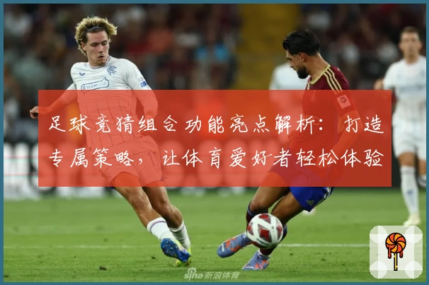 足球竞猜组合功能亮点解析：打造专属策略，让体育爱好者轻松体验智慧竞技