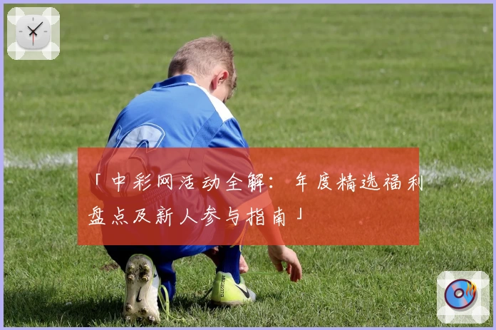 「中彩网活动全解:年度精选福利盘点及新人参与指南」