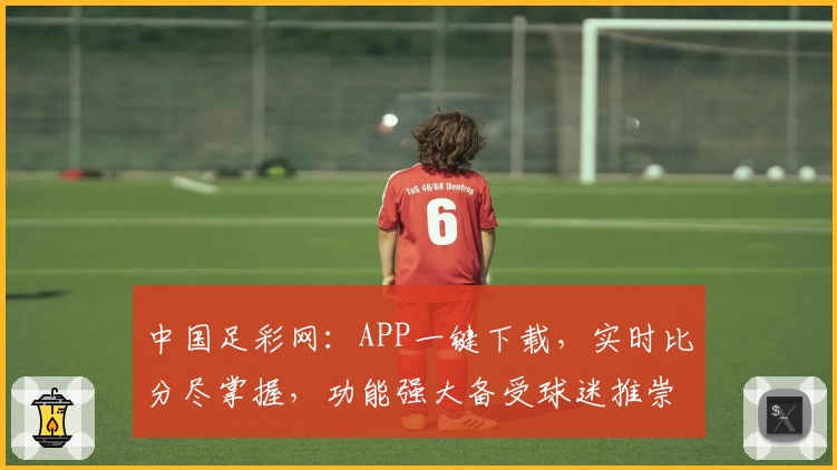 中国足彩网：APP一键下载，实时比分尽掌握，功能强大备受球迷推崇