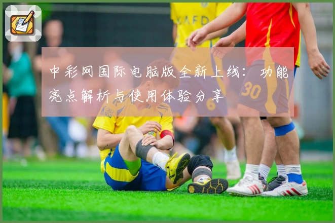 中彩网国际电脑版全新上线：功能亮点解析与使用体验分享