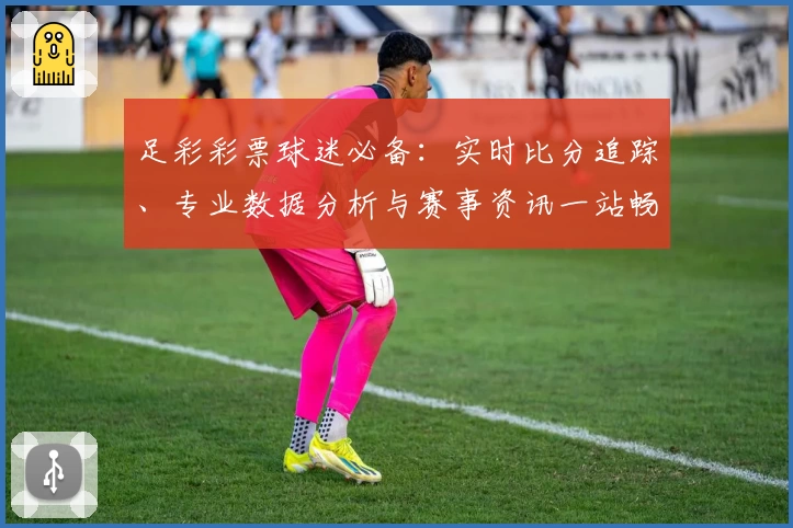 足彩彩票球迷必备：实时比分追踪、专业数据分析与赛事资讯一站畅享