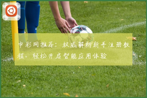 中彩网推荐：权威解析新手注册教程，轻松开启智能应用体验