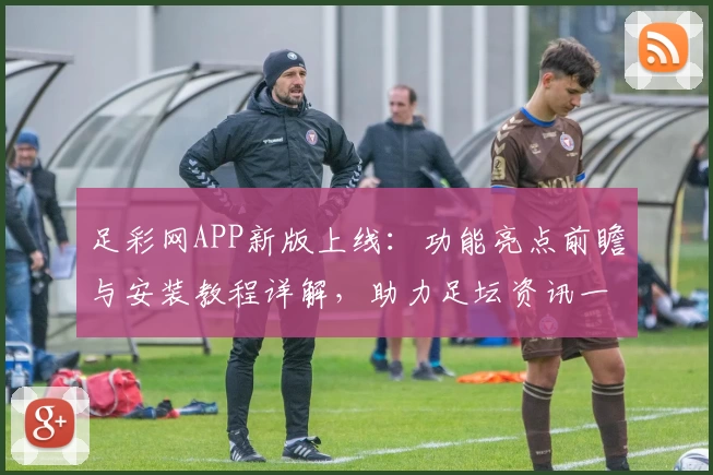 足彩网APP新版上线：功能亮点前瞻与安装教程详解，助力足坛资讯一站式获取