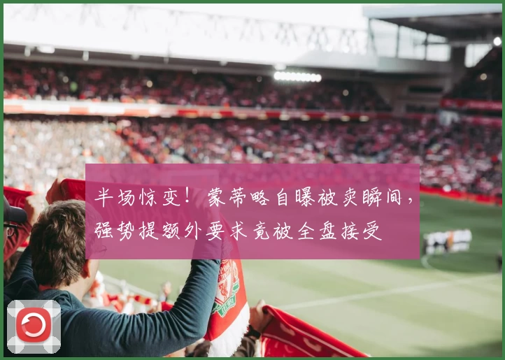 半场惊变！蒙蒂略自曝被卖瞬间，强势提额外要求竟被全盘接受