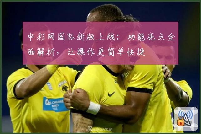 中彩网国际新版上线：功能亮点全面解析，让操作更简单快捷
