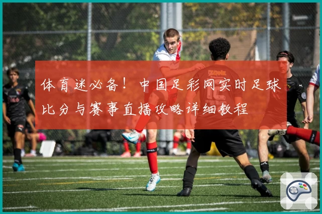 体育迷必备!中国足彩网实时足球比分与赛事直播攻略详细教程