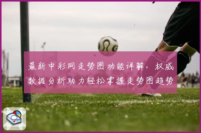 最新中彩网走势图功能详解，权威数据分析助力轻松掌握走势图趋势