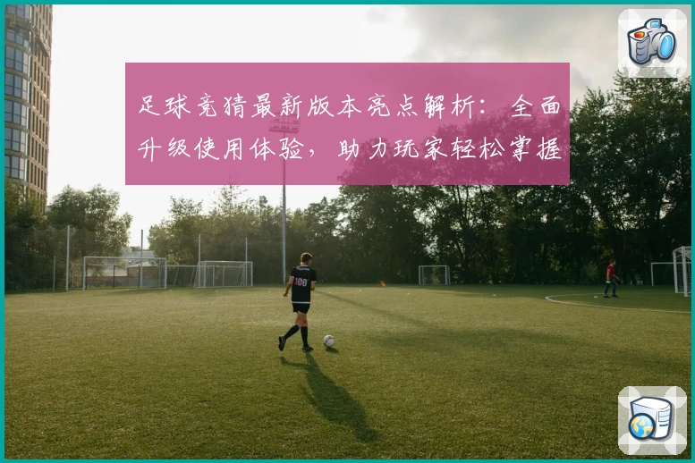 足球竞猜最新版本亮点解析：全面升级使用体验，助力玩家轻松掌握比赛动向