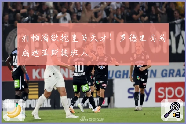 利物浦欲挖皇马天才!罗德里戈或成迪亚斯接班人