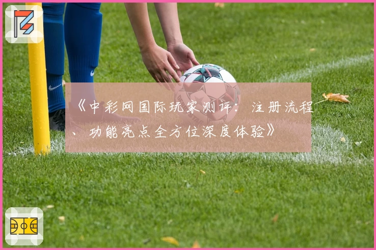 《中彩网国际玩家测评：注册流程、功能亮点全方位深度体验》